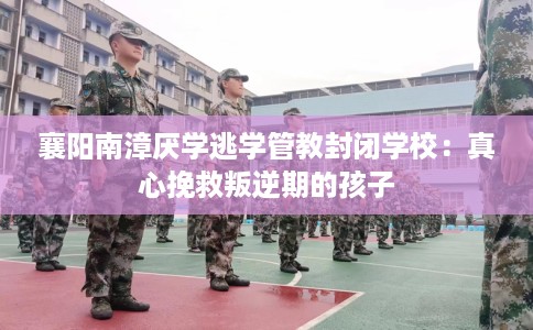 襄阳南漳厌学逃学管教封闭学校：真心挽救叛逆期的孩子
