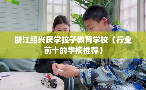 浙江绍兴厌学孩子教育学校（行业前十的学校推荐）