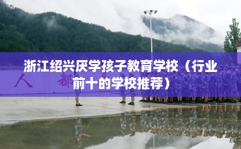 浙江绍兴厌学孩子教育学校（行业前十的学校推荐）