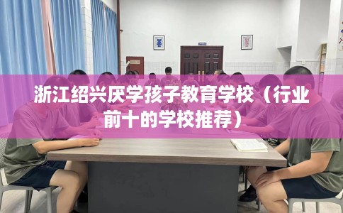 浙江绍兴厌学孩子教育学校（行业前十的学校推荐）