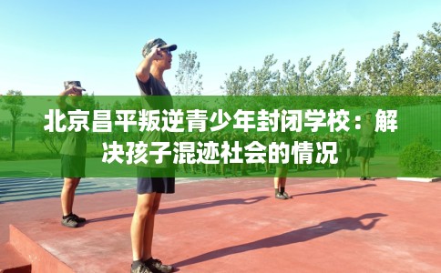 北京昌平叛逆青少年封闭学校：解决孩子混迹社会的情况