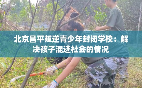 北京昌平叛逆青少年封闭学校：解决孩子混迹社会的情况