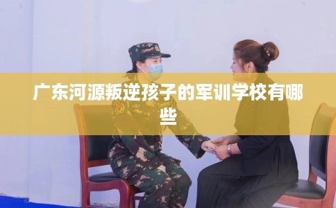 广东河源叛逆孩子的军训学校有哪些 广东河源叛逆孩子的军训学校有哪些