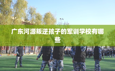 广东河源叛逆孩子的军训学校有哪些 广东河源叛逆孩子的军训学校有哪些