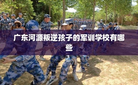 广东河源叛逆孩子的军训学校有哪些 广东河源叛逆孩子的军训学校有哪些