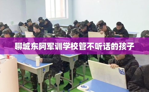 聊城东阿军训学校管不听话的孩子