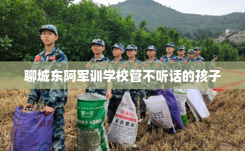 聊城东阿军训学校管不听话的孩子