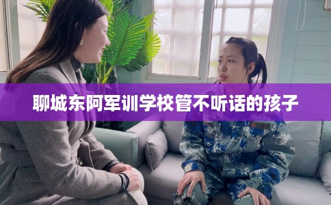 聊城东阿军训学校管不听话的孩子