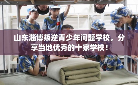 山东淄博叛逆青少年问题学校，分享当地优秀的十家学校！