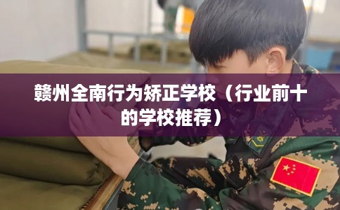 赣州全南行为矫正学校（行业前十的学校推荐）