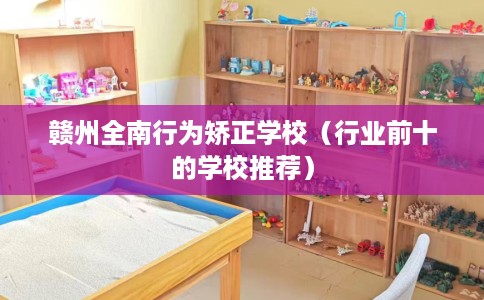 赣州全南行为矫正学校（行业前十的学校推荐）