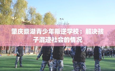 肇庆鼎湖青少年叛逆学校：解决孩子混迹社会的情况