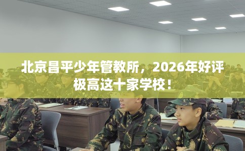 北京昌平少年管教所，2026年好评极高这十家学校！