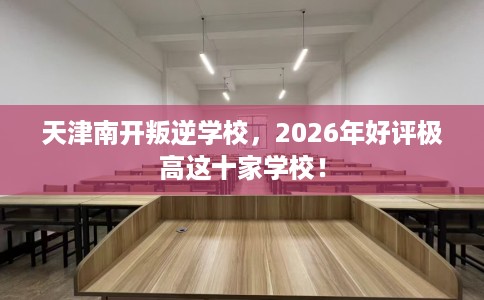 天津南开叛逆学校，2026年好评极高这十家学校！