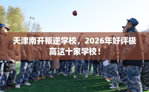 天津南开叛逆学校，2026年好评极高这十家学校！