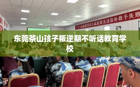 东莞茶山孩子叛逆期不听话教育学校