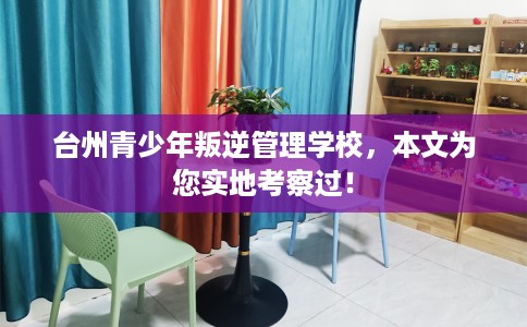 台州青少年叛逆管理学校，本文为您实地考察过！