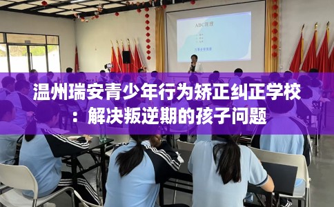 温州瑞安青少年行为矫正纠正学校：解决叛逆期的孩子问题
