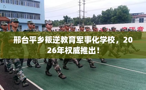 邢台平乡叛逆教育军事化学校，2026年权威推出！