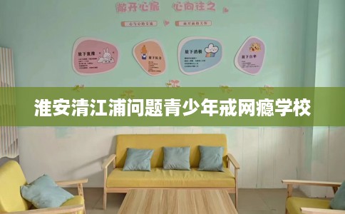 淮安清江浦问题青少年戒网瘾学校