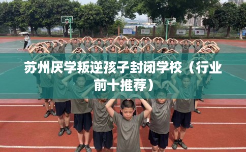 苏州厌学叛逆孩子封闭学校（行业前十推荐）
