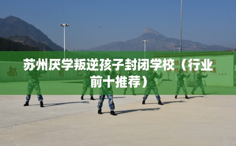 苏州厌学叛逆孩子封闭学校（行业前十推荐）