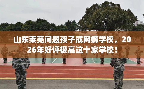 山东莱芜问题孩子戒网瘾学校，2026年好评极高这十家学校！