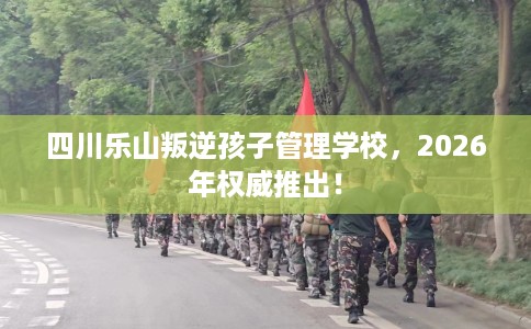 四川乐山叛逆孩子管理学校，2026年权威推出！