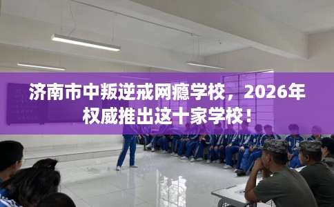 济南市中叛逆戒网瘾学校，2026年权威推出这十家学校！