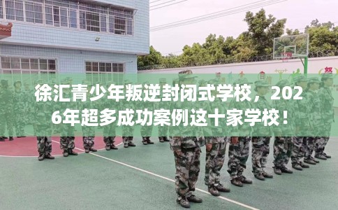 徐汇青少年叛逆封闭式学校，2026年超多成功案例这十家学校！