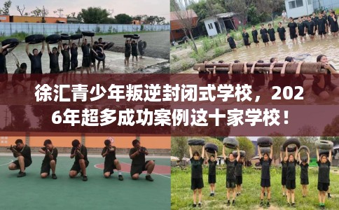 徐汇青少年叛逆封闭式学校，2026年超多成功案例这十家学校！