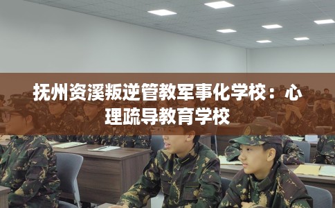 抚州资溪叛逆管教军事化学校：心理疏导教育学校