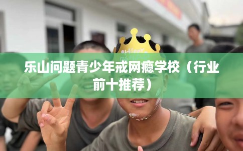 乐山问题青少年戒网瘾学校（行业前十推荐）