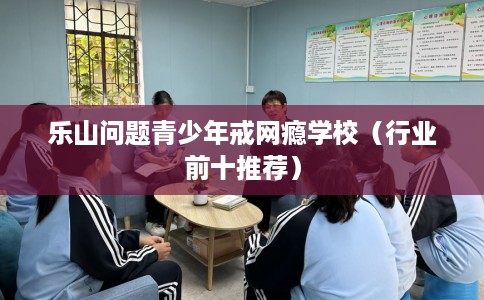 乐山问题青少年戒网瘾学校（行业前十推荐）