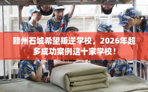 赣州石城希望叛逆学校，2026年超多成功案例这十家学校！