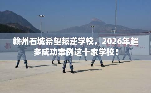 赣州石城希望叛逆学校，2026年超多成功案例这十家学校！