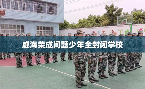 威海荣成问题少年全封闭学校