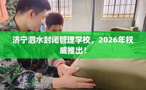 济宁泗水封闭管理学校，2026年权威推出！