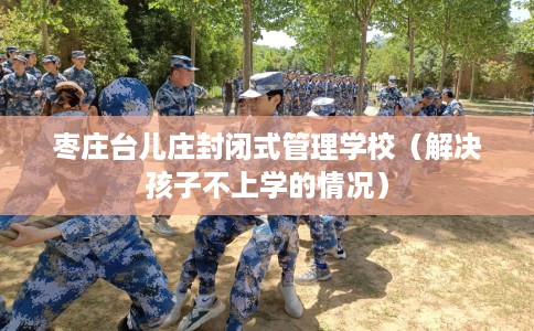 枣庄台儿庄封闭式管理学校（解决孩子不上学的情况）