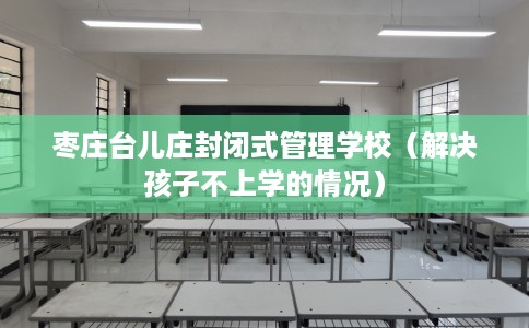 枣庄台儿庄封闭式管理学校（解决孩子不上学的情况）