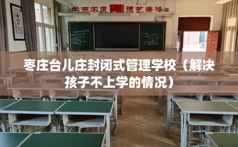 枣庄台儿庄封闭式管理学校（解决孩子不上学的情况）