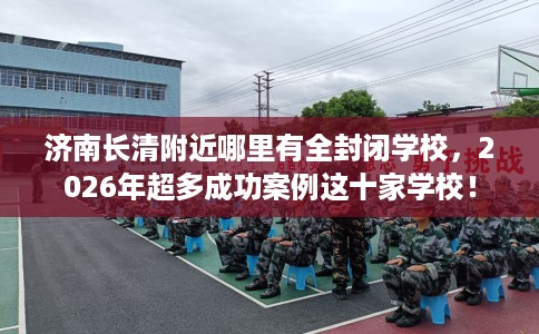 济南长清附近哪里有全封闭学校，2026年超多成功案例这十家学校！