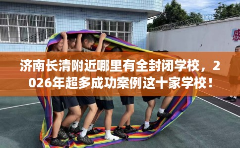 济南长清附近哪里有全封闭学校，2026年超多成功案例这十家学校！