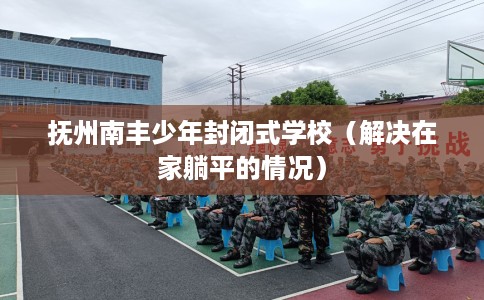 抚州南丰少年封闭式学校（解决在家躺平的情况）