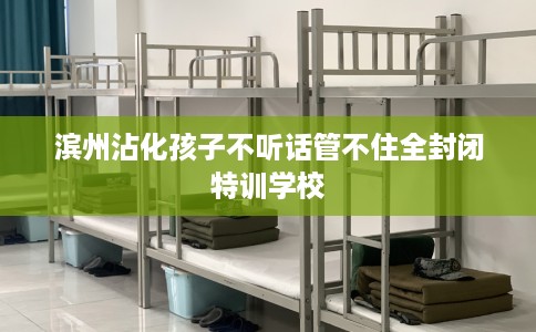 滨州沾化孩子不听话管不住全封闭特训学校
