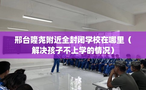 邢台隆尧附近全封闭学校在哪里(解决孩子不上学的情况) 邢台隆尧附近全封闭学校在哪里(解决孩子不上学的情况)