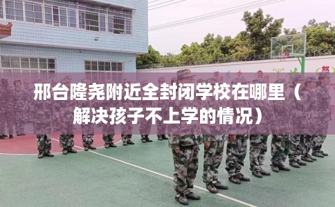 邢台隆尧附近全封闭学校在哪里(解决孩子不上学的情况) 邢台隆尧附近全封闭学校在哪里(解决孩子不上学的情况)