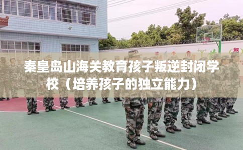 秦皇岛山海关教育孩子叛逆封闭学校（培养孩子的独立能力）