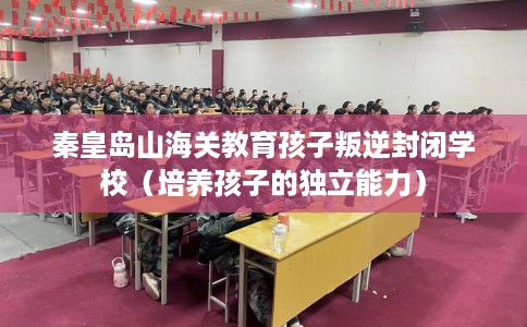 秦皇岛山海关教育孩子叛逆封闭学校（培养孩子的独立能力）