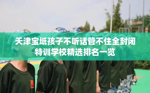 天津宝坻孩子不听话管不住全封闭特训学校精选排名一览
